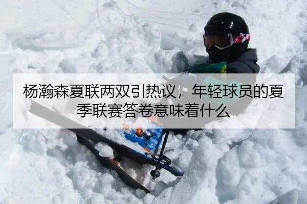 杨瀚森夏联两双引热议，年轻球员的夏季联赛答卷意味着什么